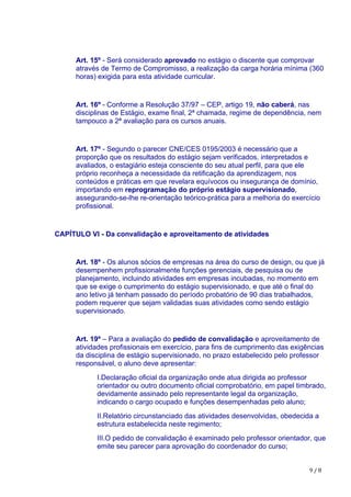 9	/	8
Art. 15º - Será considerado aprovado no estágio o discente que comprovar
através de Termo de Compromisso, a realização da carga horária mínima (360
horas) exigida para esta atividade curricular.
Art. 16º - Conforme a Resolução 37/97 – CEP, artigo 19, não caberá, nas
disciplinas de Estágio, exame final, 2ª chamada, regime de dependência, nem
tampouco a 2ª avaliação para os cursos anuais.
Art. 17º - Segundo o parecer CNE/CES 0195/2003 é necessário que a
proporção que os resultados do estágio sejam verificados, interpretados e
avaliados, o estagiário esteja consciente do seu atual perfil, para que ele
próprio reconheça a necessidade da retificação da aprendizagem, nos
conteúdos e práticas em que revelara equívocos ou insegurança de domínio,
importando em reprogramação do próprio estágio supervisionado,
assegurando-se-lhe re-orientação teórico-prática para a melhoria do exercício
profissional.
CAPÍTULO VI - Da convalidação e aproveitamento de atividades
Art. 18º - Os alunos sócios de empresas na área do curso de design, ou que já
desempenhem profissionalmente funções gerenciais, de pesquisa ou de
planejamento, incluindo atividades em empresas incubadas, no momento em
que se exige o cumprimento do estágio supervisionado, e que até o final do
ano letivo já tenham passado do período probatório de 90 dias trabalhados,
podem requerer que sejam validadas suas atividades como sendo estágio
supervisionado.
Art. 19º – Para a avaliação do pedido de convalidação e aproveitamento de
atividades profissionais em exercício, para fins de cumprimento das exigências
da disciplina de estágio supervisionado, no prazo estabelecido pelo professor
responsável, o aluno deve apresentar:
I.Declaração oficial da organização onde atua dirigida ao professor
orientador ou outro documento oficial comprobatório, em papel timbrado,
devidamente assinado pelo representante legal da organização,
indicando o cargo ocupado e funções desempenhadas pelo aluno;
II.Relatório circunstanciado das atividades desenvolvidas, obedecida a
estrutura estabelecida neste regimento;
III.O pedido de convalidação é examinado pelo professor orientador, que
emite seu parecer para aprovação do coordenador do curso;
 