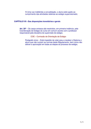9	/	9
IV.Uma vez indeferida a convalidação, o aluno está sujeito ao
cumprimento das atividades relativas ao estágio supervisionado;
CAPÍTULO VII - Das disposições transitórias e gerais
Art. 20º – Os casos omissos são resolvidos, em primeira instância, pela
Coordenação de Estágio do curso em comum acordo com o professor
responsável pela disciplina de supervisão de estágio.
COE – Comissão de Orientação de Estágio
Parágrafo único – Está impedido de colar grau e receber o Diploma o
aluno que não cumprir as normas deste Regulamento, bem como não
obtiver a aprovação em todas as etapas do processo de estágio.
 