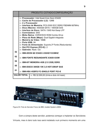 9
PRODUTO COTADO/CONFIGURAÇÃO
Processador: Intel Quad-Core Xeon E5420
Cache de Processador (L2): 12MB
2 x Processador
Interface de Memória: PC2-5300 ECC DDR2 FBDIMM 667MHz
Disco Máximo: 4500GB SATA / 1800GB SAS
Interface de Disco: SATA / SAS Hot-Swap LFF
Controladora: SAS
Mídia Óptica: CDRW/DVD ROM Combo Drive
Placa de Rede (Mbps): Dual Gigabit integrada
Memória de Vídeo: 16MB
Porta USB: 04
Fonte de Alimentação: Suporta 2ª Fonte (Redundante)
Slot PCI Express (PCI-E): 2
Gabinete: Rack / 2U
02
IBM-XEON QC E5420 2.5GHZ/1333MHZ
02
IBM-FONTE REDUNDANTE X3650 835W
04
IBM-KIT MEMORIA 4GB (2 X 2GB) DDR2
05
IBM-DISCO 300GB 15K 3,5 HOT-SWAP SAS
01
IBM-HBA 4GBPS FC-SINGLE PORT PCI-E
VALOR TOTAL R$ 32.000,00 (trinta e dois mil reais)
Figura 03: Foto do Servidor Físico da IBM, modelo System x3650.
Com a compra deste servidor, podemos começar a implantar os Servidores
Virtuais, mas é claro tudo isso será instalado num primeiro momento em uma
 