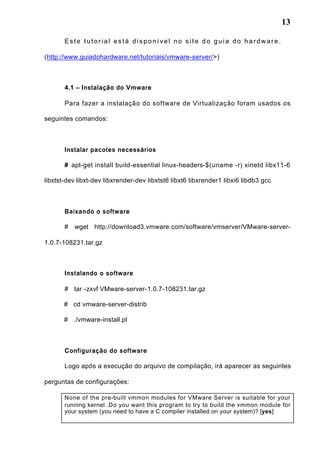 13
Este tutorial está disponível no site do guia do hardware.
(http://www.guiadohardware.net/tutoriais/vmware-server/>)
4.1 – Instalação do Vmware
Para fazer a instalação do software de Virtualização foram usados os
seguintes comandos:
Instalar pacotes necessários
# apt-get install build-essential linux-headers-$(uname -r) xinetd libx11-6
libxtst-dev libxt-dev libxrender-dev libxtst6 libxt6 libxrender1 libxi6 libdb3 gcc
Baixando o software
# wget http://download3.vmware.com/software/vmserver/VMware-server-
1.0.7-108231.tar.gz
Instalando o software
# tar -zxvf VMware-server-1.0.7-108231.tar.gz
# cd vmware-server-distrib
# ./vmware-install.pl
Configuração do software
Logo após a execução do arquivo de compilação, irá aparecer as seguintes
perguntas de configurações:
None of the pre-built vmmon modules for VMware Server is suitable for your
running kernel. Do you want this program to try to build the vmmon module for
your system (you need to have a C compiler installed on your system)? [yes]
 