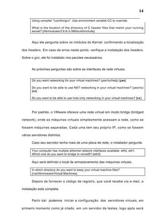 14
Using compiler "/usr/bin/gcc". Use environment variable CC to override.
What is the location of the directory of C header files that match your running
kernel? [/lib/modules/2.6.8-2-386/build/include]
Aqui ele pergunta sobre os módulos do Kernel, confirmando a localização
dos headers. Em caso de erros neste ponto, verifique a instalação dos headers.
Sobre o gcc, ele foi instalado nos pacotes necessários.
As próximas perguntas são sobre as interfaces de rede virtuais.
Do you want networking for your virtual machines? (yes/no/help) [yes]
Do you want to be able to use NAT networking in your virtual machines? (yes/no)
[no]
Do you want to be able to use host-only networking in your virtual machines? [no]
Por padrão, o VMware oferece uma rede virtual em modo bridge (bridged
network), onde as máquinas virtuais simplesmente acessam a rede, como se
fossem máquinas separadas. Cada uma tem seu próprio IP, como se fossem
vários servidores distintos.
Caso seu servidor tenha mais de uma placa de rede, o instalador pergunta:
Your computer has multiple ethernet network interfaces available: eth0, eth1.
Which one do you want to bridge to vmnet0? [eth0]
Aqui será definido o local de armazenamento das máquinas virtuais.
In which directory do you want to keep your virtual machine files?
[/var/lib/vmware/Virtual Machines]
Depois de fornecer o código de registro, que você recebe via e-mail, a
instalação está completa.
Partir daí podemos iniciar a configuração dos servidores virtuais, em
primeiro momento como já citado, em um servidor de testes, logo após será
 