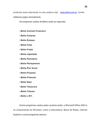 18
produtos para download no seu próprio site: www.betha.com.br, sendo
softwares pagos mensalmente.
Os programas usados da Betha serão os seguintes:
- Betha Controle Financeiro
- Betha Compras
- Betha Estoque
- Betha Folha
- Betha Frotas
- Betha Legislação
- Betha Patrimônio
- Betha Planejamento
- Betha Pluri Anual
- Betha Proposta
- Betha Protocolo
- Betha Sapo
- Betha Tesouraria
- Betha Tributos
- Betha L.R.F.
Outros programas usados pelos usuários serão, o Microsoft Office 2003 e
os componentes do Windows, como a Calculadora, Bloco de Notas, Internet
Explorer e outros programas básicos.
 