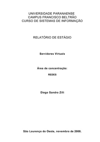 1
UNIVERSIDADE PARANAENSE
CAMPUS FRANCISCO BELTRÃO
CURSO DE SISTEMAS DE INFORMAÇÃO
RELATÓRIO DE ESTÁGIO
Servidores Virtuais
Área de concentração:
REDES
Diego Sandro Zilli
São Lourenço do Oeste, novembro de 2008.
 