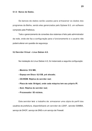 19
5.1.3 Banco de Dados.
Os bancos de dados serão usados para armazenar os dados dos
programas da Betha, sendo eles gerenciados pelo Sybase 9.0, um software
comprado pela Prefeitura.
Todo o gerenciamento de conexões dos sistemas é feito pelo administrador
da rede, onde ele faz a configuração para o funcionamento e o usuário não
poderá alterar em questão de segurança.
5.2 Servidor Virtual – Linux Debian 4.0.
Na instalação do Linux Debian 4.0, foi instanciado a seguinte configuração:
- Memória: 512 MB;
- Espaço em Disco: 6,0 GB, pré alocado;
- CD-ROM: Réplica do servidor real;
- Placa de rede: Bridged, onde cada máquina tem seu próprio IP;
- Som: Réplica do servidor real;
- Processador: 02 núcleos.
Este servidor terá o trabalho de: armazenar uma cópia do perfil dos
usuários da prefeitura, disponibilizará um servidor de LDAP, servidor SAMBA,
serviço de DHCP, serviço de DNS e um serviço de Firewall.
 