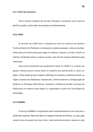 20
5.2.1 Perfil dos Usuários.
Terá o mesmo trabalho do servidor Windows, armazenar uma copia do
perfil do usuário, sendo eles sincronizados simultaneamente.
5.2.2 LDAP.
O servidor de LDAP terá o trabalho de criar os usuários do sistema
Terminal Server da Prefeitura e armazenar os dados pessoais, como as senhas,
onde será uma única senha para logar no sistema, acessar o e-mail e entrar na
internet, facilitando assim a vida do usuário, sem ter três senhas diferentes para
memorizar.
Uma coisa importante que poderemos fazer no LDAP é a criação de
grupos, nesses grupos vamos setar os usuários que pertencerão a cada um
deles. Tendo esses grupos criados e definidos os usuários, podemos permitir ou
negar o acesso aos Softwares, Impressoras, Terminal Server e Configuração do
Sistema no Windows 2003 Server. Contudo a Prefeitura de São Lourenço do
Oeste terá um sistema mais seguro e organizado na parte de Tecnologia da
Informação.
5.2.3 SAMBA.
O serviço SAMBA é responsável pelo compartilhamento dos arquivos e
perfils dos usuários. Nele será feito um espaço chamado de Público, no qual cada
usuário terá uma pasta com seu nome, onde somente ele terá o acesso a esta
 