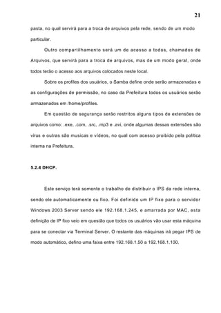 21
pasta, no qual servirá para a troca de arquivos pela rede, sendo de um modo
particular.
Outro compartilhamento será um de acesso a todos, chamados de
Arquivos, que servirá para a troca de arquivos, mas de um modo geral, onde
todos terão o acesso aos arquivos colocados neste local.
Sobre os profiles dos usuários, o Samba define onde serão armazenadas e
as configurações de permissão, no caso da Prefeitura todos os usuários serão
armazenados em /home/profiles.
Em questão de segurança serão restritos alguns tipos de extensões de
arquivos como: .exe, .com, .src, .mp3 e .avi, onde algumas dessas extensões são
vírus e outras são musicas e vídeos, no qual com acesso proibido pela política
interna na Prefeitura.
5.2.4 DHCP.
Este serviço terá somente o trabalho de distribuir o IPS da rede interna,
sendo ele automaticamente ou fixo. Foi definido um IP fixo para o servidor
Windows 2003 Server sendo ele 192.168.1.245, e amarrada por MAC, esta
definição de IP fixo veio em questão que todos os usuários vão usar esta máquina
para se conectar via Terminal Server. O restante das máquinas irá pegar IPS de
modo automático, defino uma faixa entre 192.168.1.50 a 192.168.1.100.
 