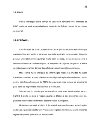 22
5.2.5 DNS.
Para a realização deste serviço foi usado um software livre, chamado de
BIND, onde ele será responsável pela tradução de IPS por nomes de servidores
de internet.
5.2.6 FIREWALL.
A Prefeitura de São Lourenço do Oeste possui muitos trabalhos que
precisam ficar em sigilo, e para que isso seja realizado com sucesso devemos
possuir um sistema de segurança muito bom e eficaz, e esta solução seria o
desenvolvimento de um firewall para os bloqueios de páginas perigosas, acessos
de máquinas estranhas de fora da prefeitura e arquivos mal intencionados.
Mas como na tecnologia de informação moderna, muitos hackers
trabalham com isso, e cada dia descobrem alguma fragilidade no sistema, sendo
assim, este firewall não será de 100% de segurança, mas sempre se atualizando
para deter as fragilidades dos sistemas e os intrusos.
Sobre o uso do pacote que iremos utilizar para fazer este trabalho, seria o
SQUID 3, onde ele será o responsável pelo bloqueio dos sites indesejáveis,
palavras bloqueadas e extensões desconhecidas e perigosas.
O sistema que será adotado é de modo transparente e sem autenticação,
onde não é preciso habilitar um Proxy no navegador de internet, assim utilizando
regras de Iptables para realizar este trabalho.
 