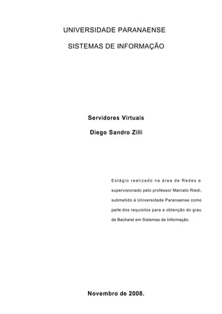 2
UNIVERSIDADE PARANAENSE
SISTEMAS DE INFORMAÇÃO
Servidores Virtuais
Diego Sandro Zilli
Estágio realizado na área de Redes e
supervisionado pelo professor Marcelo Riedi,
submetido à Universidade Paranaense como
parte dos requisitos para a obtenção do grau
de Bacharel em Sistemas de Informação.
Novembro de 2008.
 
