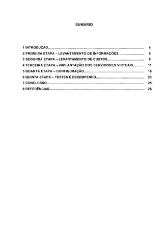 3
SUMÁRIO
1 INTRODUÇÃO.................................................................................................... 4
2 PRIMEIRA ETAPA – LEVANTAMENTO DE INFORMAÇÕES.......................... 5
3 SEGUNDA ETAPA – LEVANTAMENTO DE CUSTOS..................................... 8
4 TERCEIRA ETAPA – IMPLANTAÇÃO DOS SERVIDORES VIRTUAIS........... 11
5 QUARTA ETAPA – CONFIGURAÇÃO.............................................................. 16
6 QUINTA ETAPA – TESTES E DESEMPENHO.................................................. 23
7 CONCLUSÃO..................................................................................................... 25
8 REFERÊNCIAS................................................................................................... 26
 