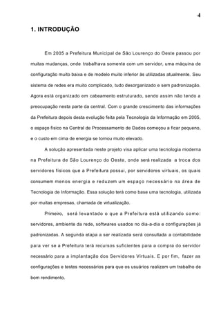 4
1. INTRODUÇÃO
Em 2005 a Prefeitura Municipal de São Lourenço do Oeste passou por
muitas mudanças, onde trabalhava somente com um servidor, uma máquina de
configuração muito baixa e de modelo muito inferior às utilizadas atualmente. Seu
sistema de redes era muito complicado, tudo desorganizado e sem padronização.
Agora está organizado em cabeamento estruturado, sendo assim não tendo a
preocupação nesta parte da central. Com o grande crescimento das informações
da Prefeitura depois desta evolução feita pela Tecnologia da Informação em 2005,
o espaço físico na Central de Processamento de Dados começou a ficar pequeno,
e o custo em cima de energia se tornou muito elevado.
A solução apresentada neste projeto visa aplicar uma tecnologia moderna
na Prefeitura de São Lourenço do Oeste, onde será realizada a troca dos
servidores físicos que a Prefeitura possui, por servidores virtuais, os quais
consumem menos energia e reduzem um espaço necessário na área de
Tecnologia de Informação. Essa solução terá como base uma tecnologia, utilizada
por muitas empresas, chamada de virtualização.
Primeiro, será levantado o que a Prefeitura está utilizando como:
servidores, ambiente da rede, softwares usados no dia-a-dia e configurações já
padronizadas. A segunda etapa a ser realizada será consultada a contabilidade
para ver se a Prefeitura terá recursos suficientes para a compra do servidor
necessário para a implantação dos Servidores Virtuais. E por fim, fazer as
configurações e testes necessários para que os usuários realizem um trabalho de
bom rendimento.
 