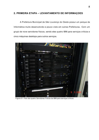 5
2. PRIMEIRA ETAPA – LEVANTAMENTO DE INFORMAÇOES
A Prefeitura Municipal de São Lourenço do Oeste possui um parque de
Informática muito desenvolvido e pouco visto em outras Prefeituras. Com um
grupo de nove servidores físicos, sendo eles quatro IBM para serviços críticos e
cinco máquinas desktops para outros serviços.
Figura 01: Foto dos quatro Servidores Físicos da IBM para serviços críticos.
 