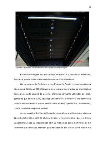 6
Figura 02: Foto dos cinco Servidores Físicos para outros serviços.
Esses 04 servidores IBM são usados para realizar o trabalho da Prefeitura,
Postos de Saúde, Laboratórios de Informática e Banco de Dados.
Os servidores da Prefeitura e dos Postos de Saúde possuem o sistema
operacional Windows 2003 Server, e neles são armazenadas as informações
pessoais de cada usuário do sistema, alem dos softwares utilizados por eles,
contando que cerca de 200 usuários utilizam estes servidores. Os bancos de
dados são armazenados em um servidor com sistema operacional Linux Debian,
onde é um sistema seguro e estável.
Já no servidor dos laboratórios de informática, é utilizado um sistema
operacional próprio para os alunos, desenvolvido pelo MEC, que é o Linux
Educacional, onde 03 laboratórios com 20 máquinas cada, num total de 60
terminais utilizam esse servidor para realização das aulas. Além disso, na
 