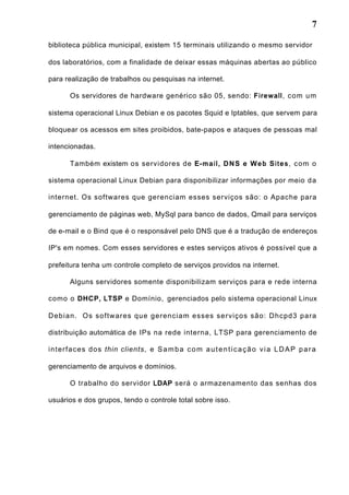 7
biblioteca pública municipal, existem 15 terminais utilizando o mesmo servidor
dos laboratórios, com a finalidade de deixar essas máquinas abertas ao público
para realização de trabalhos ou pesquisas na internet.
Os servidores de hardware genérico são 05, sendo: Firewall, com um
sistema operacional Linux Debian e os pacotes Squid e Iptables, que servem para
bloquear os acessos em sites proibidos, bate-papos e ataques de pessoas mal
intencionadas.
Também existem os servidores de E-mail, DNS e Web Sites, com o
sistema operacional Linux Debian para disponibilizar informações por meio da
internet. Os softwares que gerenciam esses serviços são: o Apache para
gerenciamento de páginas web, MySql para banco de dados, Qmail para serviços
de e-mail e o Bind que é o responsável pelo DNS que é a tradução de endereços
IP's em nomes. Com esses servidores e estes serviços ativos é possível que a
prefeitura tenha um controle completo de serviços providos na internet.
Alguns servidores somente disponibilizam serviços para e rede interna
como o DHCP, LTSP e Domínio, gerenciados pelo sistema operacional Linux
Debian. Os softwares que gerenciam esses serviços são: Dhcpd3 para
distribuição automática de IPs na rede interna, LTSP para gerenciamento de
interfaces dos thin clients, e Samba com autenticação via LDAP para
gerenciamento de arquivos e domínios.
O trabalho do servidor LDAP será o armazenamento das senhas dos
usuários e dos grupos, tendo o controle total sobre isso.
 