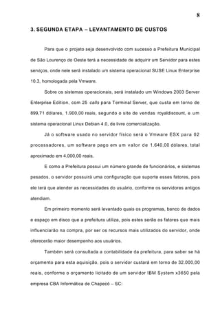8
3. SEGUNDA ETAPA – LEVANTAMENTO DE CUSTOS
Para que o projeto seja desenvolvido com sucesso a Prefeitura Municipal
de São Lourenço do Oeste terá a necessidade de adquirir um Servidor para estes
serviços, onde nele será instalado um sistema operacional SUSE Linux Enterprise
10.3, homologada pela Vmware.
Sobre os sistemas operacionais, será instalado um Windows 2003 Server
Enterprise Edition, com 25 calls para Terminal Server, que custa em torno de
899,71 dólares, 1.900,00 reais, segundo o site de vendas royaldiscount, e um
sistema operacional Linux Debian 4.0, de livre comercialização.
Já o software usado no servidor físico será o Vmware ESX para 02
processadores, um software pago em um valor de 1.640,00 dólares, total
aproximado em 4.000,00 reais.
E como a Prefeitura possui um número grande de funcionários, e sistemas
pesados, o servidor possuirá uma configuração que suporte esses fatores, pois
ele terá que atender as necessidades do usuário, conforme os servidores antigos
atendiam.
Em primeiro momento será levantado quais os programas, banco de dados
e espaço em disco que a prefeitura utiliza, pois estes serão os fatores que mais
influenciarão na compra, por ser os recursos mais utilizados do servidor, onde
oferecerão maior desempenho aos usuários.
Também será consultada a contabilidade da prefeitura, para saber se há
orçamento para esta aquisição, pois o servidor custará em torno de 32.000,00
reais, conforme o orçamento licitado de um servidor IBM System x3650 pela
empresa CBA Informática de Chapecó – SC:
 