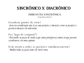 DIMENSÃO SINCRÔNICA   (Simultaneidade)  Coordena pontos de vista? Leva em consideração não só as suas posições e intenções como as posições e possíveis intenções do adversário.   Faz “jogo de conjunto”? Desenvolve as peças de modo a que umas protejam as outras ou que possam coordenar-se em uma captura.  Está atento a todas as posições simultaneamente? - Analisa todas as peças antes de mover uma.  SINCRÔNICO X  DIACRÔNICO 