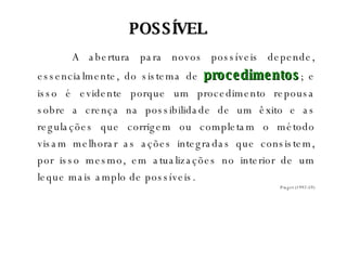 A abertura para novos possíveis depende, essencialmente, do sistema de  procedimentos ; e isso é evidente porque um procedimento repousa sobre a crença na possibilidade de um êxito e as regulações que corrigem ou completam o método visam melhorar as ações integradas que consistem, por isso mesmo, em atualizações no interior de um leque mais amplo de possíveis. Piaget (1992:59) POSSÍVEL 