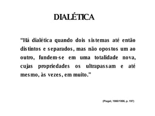 “ Há dialética quando dois sistemas até então distintos e separados, mas não opostos um ao outro, fundem-se em uma totalidade nova, cujas propriedades os ultrapassam e até mesmo, às vezes, em muito.” (Piaget, 1980/1996, p. 197)   DIALÉTICA 