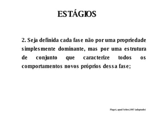 ESTÁGIOS Piaget, apud Seber,1997 (adaptado) 2. Seja definida cada fase não por uma propriedade simplesmente dominante, mas por uma estrutura de conjunto que caracterize todos os comportamentos novos próprios dessa fase; 