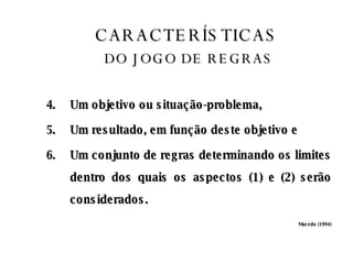 CARACTERÍSTICAS   DO JOGO DE REGRAS Um objetivo ou situação-problema, Um resultado, em função deste objetivo e Um conjunto de regras determinando os limites dentro dos quais os aspectos (1) e (2) serão considerados.  Macedo (1994) 