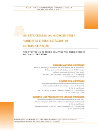 • RAM – REVISTA DE ADMINISTRAÇÃO MACKENZIE, V. 10, N. 2 • 
AAS ESTRATÉGIAS DA MICROEMPRESA 
VAREJISTA E SEUS ESTÁGIOS DE 
INFORMATIZAÇÃO 
THE STRATEGIES OF MICRO COMPANY AND THEIR PERIODS 
OF COMPUTERIZATION 
ROBERTO ANTÔNIO HOFFMANN 
Mestre em Administração de Empresas pela Universidade do Vale do Itajaí (Univali). 
Professor e vice-coordenador do Departamento de Administração 
do Centro Universitário de União da Vitória (Uniuv). 
Rua Matos Costa, 188, Centro – Porto União – SC – CEP 89400-000 
E-mail: roberto@hoffmann.adm.br 
VALMIR EMIL HOFFMANN 
Doutor em Administração de Empresas pela Universidade de Zaragoza. 
Professor da Faculdade de Administração e Turismo da Universidade 
do Vale do Itajaí (Univali). 
Rua 1.931, 47, ap. 42, Centro – Balneário Camboriú – SC – CEP 88330-828 
E-mail: ehoffmann@univali.br 
EVERTON LUIS PELLIZZARO DE LORENZI CANCELLIER 
Doutor em Administração de Empresas pela Universidade de São Paulo (USP). 
Professor do Programa de Mestrado Acadêmico em Administração da Universidade 
do Vale do Itajaí (Univali). 
Rua Lacerda Coutinho, 70, ap. 201, Centro – Florianópolis – SC – CEP 88015-030 
E-mail: everton@univali.br 
MAR./ABR. 2009 • ISSN 1678-6971 
Submissão: 29 abr. 2008. Aceitação: 14 out. 2008. Sistema de avaliação: às cegas dupla (double blind review). 
UNIVERSIDADE PRESBITERIANA MACKENZIE. Walter Bataglia (Ed.), p. 110-134. 
 