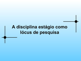 A disciplina estágio como lócus de pesquisa 