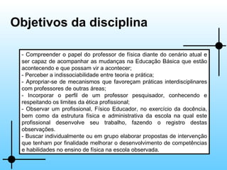 Objetivos da disciplina - Compreender o papel do professor de física diante do cenário atual e ser capaz de acompanhar as mudanças na Educação Básica que estão acontecendo e que possam vir a acontecer; - Perceber a indissociabilidade entre teoria e prática; - Apropriar-se de mecanismos que favoreçam práticas interdisciplinares com professores de outras áreas; - Incorporar o perfil de um professor pesquisador, conhecendo e respeitando os limites da ética profissional; - Observar um profissional, Físico Educador, no exercício da docência, bem como da estrutura física e administrativa da escola na qual este profissional desenvolve seu trabalho, fazendo o registro destas observações. - Buscar individualmente ou em grupo elaborar propostas de intervenção que tenham por finalidade melhorar o desenvolvimento de competências e habilidades no ensino de física na escola observada. 