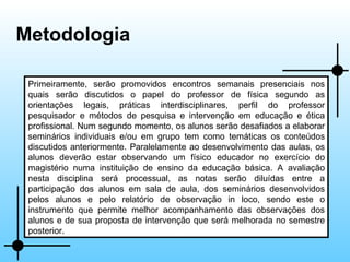 Metodologia Primeiramente, serão promovidos encontros semanais presenciais nos quais serão discutidos o papel do professor de física segundo as orientações legais, práticas interdisciplinares, perfil do professor pesquisador e métodos de pesquisa e intervenção em educação e ética profissional. Num segundo momento, os alunos serão desafiados a elaborar seminários individuais e/ou em grupo tem como temáticas os conteúdos discutidos anteriormente. Paralelamente ao desenvolvimento das aulas, os alunos deverão estar observando um físico educador no exercício do magistério numa instituição de ensino da educação básica. A avaliação nesta disciplina será processual, as notas serão diluídas entre a participação dos alunos em sala de aula, dos seminários desenvolvidos pelos alunos e pelo relatório de observação in loco, sendo este o instrumento que permite melhor acompanhamento das observações dos alunos e de sua proposta de intervenção que será melhorada no semestre posterior. 