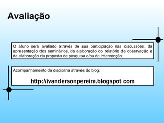 Avaliação  O aluno será avaliado através de sua participação nas discussões, da apresentação dos seminários, da elaboração do relatório de observação e da elaboração da proposta de pesquisa e/ou de intervenção. Acompanhamento da disciplina através do blog:  http://ivandersonpereira.blogspot.com 