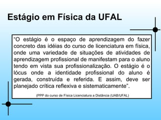 Estágio em Física da UFAL “ O estágio é o espaço de aprendizagem do fazer concreto das idéias do curso de licenciatura em física, onde uma variedade de situações de atividades de aprendizagem profissional de manifestam para o aluno tendo em vista sua profissionalização. O estágio é o lócus onde a identidade profissional do aluno é gerada, construída e referida. E assim, deve ser planejado crítica reflexiva e sistematicamente”. (PPP do curso de Física Licenciatura a Distância (UAB/UFAL) 