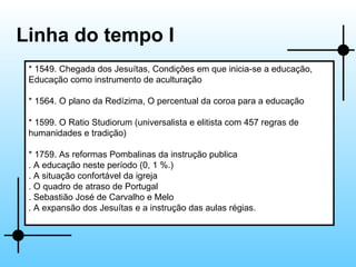 Linha do tempo I * 1549. Chegada dos Jesuítas, Condições em que inicia-se a educação, Educação como instrumento de aculturação * 1564. O plano da Redízima, O percentual da coroa para a educação * 1599. O Ratio Studiorum (universalista e elitista com 457 regras de humanidades e tradição) * 1759. As reformas Pombalinas da instrução publica . A educação neste período (0, 1 %.) . A situação confortável da igreja . O quadro de atraso de Portugal . Sebastião José de Carvalho e Melo . A expansão dos Jesuítas e a instrução das aulas régias. 