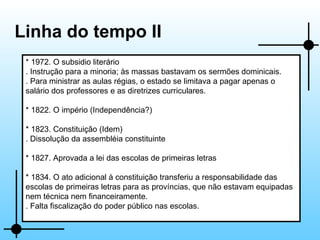 Linha do tempo II * 1972. O subsidio literário . Instrução para a minoria; às massas bastavam os sermões dominicais. . Para ministrar as aulas régias, o estado se limitava a pagar apenas o salário dos professores e as diretrizes curriculares. * 1822. O império (Independência?) * 1823. Constituição (Idem) . Dissolução da assembléia constituinte * 1827. Aprovada a lei das escolas de primeiras letras * 1834. O ato adicional à constituição transferiu a responsabilidade das escolas de primeiras letras para as províncias, que não estavam equipadas nem técnica nem financeiramente. . Falta fiscalização do poder público nas escolas. 
