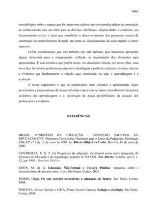 6462
metodológico sobre o espaço que for atuar uma cultura inter ou transdisciplinar de construção
de conhecimento com um olhar para as diversas referências, subjetividades e contextos, um
discernimento crítico e ético que possibilite o desenvolvimento dos processos sociais de
construção de conhecimentos levando em conta as idiossincrasias de cada sujeito e outros
aspectos.
Enfim, consideramos que este trabalho não está fechado, pois buscamos apresentar
alguns elementos para a compreensão, reflexão ou inquietações dos elementos aqui
apresentados. É uma temática que poderá trazer, em discussões futuras, um novo olhar, uma
nova face do mesmo problema ou uma nova abordagem a partir de contextos, leituras, autores
e vivências que fundamentem a relação aqui construída, ou seja, a aprendizagem e a
avaliação.
A nossa expectativa é que as ponderações aqui iniciadas e apresentadas sejam
provocantes e provocadoras de novas reflexões com vistas ao maior entendimento da prática
avaliativa das aprendizagens e à construção de novas possibilidades de atuação dos
professores e estudantes.
REFERÊNCIAS
BRASIL. MINISTÉRIO DA EDUCAÇÃO – CONSELHO NACIONAL DE
EDUCAÇÃO/CNE: Diretrizes Curriculares Nacionais para o Curso de Pedagogia. Resolução
CNE/CP nº 1 de 15 de maio de 2006. In: Diário Oficial da União. Brasília, 16 de maio de
2006.
CONTRERAS, R. N. P. Os Programas de educação não-formal como parte integrante do
processo de educação e de organização popular In: BRASIL. Em Aberto, Brasília, ano 2, n.
12, jan. 1983.- Domínio Público.
GOHN, M. da G. Educação Não-Formal e Cultura Política: Impactos sobre o
associativismo do terceiro setor. 3. ed. São Paulo: Cortez, 2005.
MORIN, Edgar. Os sete saberes necessários a educação do futuro. São Paulo: Cortez,
2004.
PIMENTA, Selma Garrido e LIMA, Maria Socorro Lucena. Estágio e docência. São Paulo:
Cortez, 2004.
 