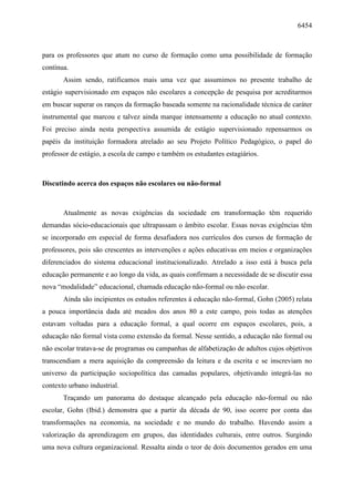 6454
para os professores que atum no curso de formação como uma possibilidade de formação
contínua.
Assim sendo, ratificamos mais uma vez que assumimos no presente trabalho de
estágio supervisionado em espaços não escolares a concepção de pesquisa por acreditarmos
em buscar superar os ranços da formação baseada somente na racionalidade técnica de caráter
instrumental que marcou e talvez ainda marque intensamente a educação no atual contexto.
Foi preciso ainda nesta perspectiva assumida de estágio supervisionado repensarmos os
papéis da instituição formadora atrelado ao seu Projeto Político Pedagógico, o papel do
professor de estágio, a escola de campo e também os estudantes estagiários.
Discutindo acerca dos espaços não escolares ou não-formal
Atualmente as novas exigências da sociedade em transformação têm requerido
demandas sócio-educacionais que ultrapassam o âmbito escolar. Essas novas exigências têm
se incorporado em especial de forma desafiadora nos currículos dos cursos de formação de
professores, pois são crescentes as intervenções e ações educativas em meios e organizações
diferenciados do sistema educacional institucionalizado. Atrelado a isso está à busca pela
educação permanente e ao longo da vida, as quais confirmam a necessidade de se discutir essa
nova “modalidade” educacional, chamada educação não-formal ou não escolar.
Ainda são incipientes os estudos referentes à educação não-formal, Gohn (2005) relata
a pouca importância dada até meados dos anos 80 a este campo, pois todas as atenções
estavam voltadas para a educação formal, a qual ocorre em espaços escolares, pois, a
educação não formal vista como extensão da formal. Nesse sentido, a educação não formal ou
não escolar tratava-se de programas ou campanhas de alfabetização de adultos cujos objetivos
transcendiam a mera aquisição da compreensão da leitura e da escrita e se inscreviam no
universo da participação sociopolítica das camadas populares, objetivando integrá-las no
contexto urbano industrial.
Traçando um panorama do destaque alcançado pela educação não-formal ou não
escolar, Gohn (Ibid.) demonstra que a partir da década de 90, isso ocorre por conta das
transformações na economia, na sociedade e no mundo do trabalho. Havendo assim a
valorização da aprendizagem em grupos, das identidades culturais, entre outros. Surgindo
uma nova cultura organizacional. Ressalta ainda o teor de dois documentos gerados em uma
 