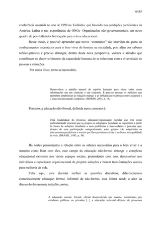 6455
conferência ocorrida no ano de 1990 na Tailândia, que baseado nas condições particulares da
América Latina e nas experiências de ONGs- Organizações não-governamentais, um novo
quadro de possibilidades foi traçado para a área educacional.
Desse modo, é possível apreender que novos “conteúdos” são inseridos na gama de
conhecimentos necessários para o bem viver do homem na sociedade, pois além dos saberes
teórico-práticos é preciso abranger, dentro desta nova perspectiva, valores e atitudes que
contribuam no desenvolvimento da capacidade humana de se relacionar com a diversidade de
pessoas e situações.
Por conta disso, torna-se necessário,
Desenvolver a aptidão natural do espírito humano para situar todas essas
informações em um contexto e um conjunto. É preciso ensinar os métodos que
permitam estabelecer as relações mútuas e as influências recíprocas entre as partes e
o todo em um mundo complexo. (MORIN, 2004, p. 14).
Portanto, a educação não-formal, definida neste contexto é:
Uma modalidade do processo educação/organização popular que tem como
particularidade procurar que os grupos ou subgrupos populares se organizem a partir
da busca de soluções imediatas a seus problemas e necessidades e procurar que,
através de uma participação autogestionada, estes grupos vão adquirindo os
instrumentos produtivos e sociais que lhes permitam elevar e melhorar sua qualidade
de vida. (BRASIL, 1983, p. 34).
Há nestes pensamentos a relação entre os saberes necessários para o bem viver e a
maneira como lidar com eles, esse campo da educação não-formal abrange o complexo
educacional existente nos vários espaços sociais, pretendendo com isso, desenvolver nos
indivíduos a capacidade organizacional de projetar soluções e buscar transformações sociais
para melhoria de vida.
Cabe aqui, para elucidar melhor as questões discutidas, diferenciarmos
conceitualmente educação formal, informal da não-formal, esta última sendo o alvo da
discussão do presente trabalho, assim,
A educação escolar, formal, oficial desenvolvida nas escolas, ministradas por
entidades públicas ou privadas [...] a educação informal decorre de processos
 
