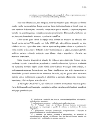 6456
espontâneos ou naturais, ainda que seja carregada de valores e representações, como é
o caso de educação familiar (GOHN, 2005, p. 98-100).
Nota-se a diferenciação, mas não pode passar despercebido que a educação não-formal
ou não escolar mesmo distinta da que ocorre de forma institucionalizada, a formal, tendo em
seus objetivos de formação a cidadania, a capacitação para o trabalho, a organização para o
trabalho e a aprendizagem de conteúdos escolares em ambientes diferenciados, também é um
ato planejado, intencional e apresenta organização específica.
Sendo assim, quais seriam os espaços onde ocorrem os processos de educação não-
formal ou não escolar? De acordo com Gohn (2005) eles são múltiplos, podendo ser algo
criado ou recriado e que vai de acordo com os objetivos do grupo social que se organiza e cita
como exemplo as associações de bairro, os movimentos sociais, as igrejas, sindicatos, partidos
políticos, espaços culturais, ambientes com idosos, classes hospitalares, educação nos
presídios, entre outros.
Neste cenário a discussão da atuação do pedagogo em espaços não-formais ou não
escolares é recente, e no universo pesquisado o currículo reformulado é pioneiro, tendo tido
até o presente momento apenas quatro turmas com vivências de estágio nestes espaços, as
professoras do curso de formação nas suas falas e também em suas ações demonstram as
dificuldades por quais atravessam nos momentos das aulas, seja no que se refere ao escasso
material teórico e até mesmo ao desafio de identificar as carências educacionais nos espaços
levantados e efetivar alguma ação educativa.
A Resolução CNE/CP N° 1, que institui as Diretrizes Curriculares Nacionais para o
Curso de Graduação em Pedagogia, Licenciatura, ratifica a ampla possibilidade de atuação do
pedagogo quando diz que:
§ 2º O curso de Pedagogia, por meio de estudos teórico-práticos, investigação e
reflexão crítica propiciará:
I – o planejamento, execução e avaliação de atividades educativas;
Art. 4º Parágrafo Único. As atividades docentes também compreendem
participação na organização e gestão de sistemas e instituições de ensino,
englobando:
II – planejamento, execução, coordenação, acompanhamento e avaliação de
projetos e experiências educativas não-escolares;
IV – trabalhar, em espaços escolares e não-escolares, na promoção da
aprendizagem de sujeitos em diferentes fases do desenvolvimento humano, em
diversos níveis e modalidades do processo educativo;
 