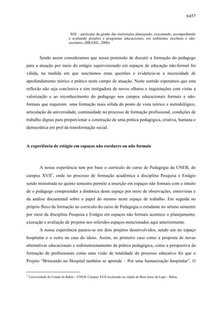6457
XIII – participar da gestão das instituições planejando, executando, acompanhando
e avaliando projetos e programas educacionais, em ambientes escolares e não-
escolares; (BRASIL, 2006).
Sendo assim consideramos que nossa pretensão de discutir a formação do pedagogo
para a atuação por meio do estágio supervisionado em espaços de educação não-formal foi
válida, na medida em que suscitamos estas questões e evidencia-se a necessidade de
aprofundamento teórico e prático neste campo de atuação. Neste sentido esperamos que esta
reflexão não seja conclusiva e sim instigadora de novos olhares e inquietações com vistas a
valorização e ao reconhecimento do pedagogo nos campos educacionais formais e não-
formais que requerem uma formação mais sólida do ponto de vista teórico e metodológico,
articulação da universidade, continuidade no processo de formação profissional, condições de
trabalho dignas para proporcionar a construção de uma prática pedagógica, criativa, humana e
democrática em prol da transformação social.
A experiência de estágio em espaços não escolares ou não formais
A nossa experiência tem por base o currículo do curso de Pedagogia da UNEB, do
campus XVII1
, onde no processo de formação acadêmica a disciplina Pesquisa e Estágio
sendo ministrada no quinto semestre permite a inserção em espaços não formais com o intuito
de o pedagogo compreender a dinâmica deste espaço por meio de observações, entrevistas e
da análise documental sobre o papel do mesmo neste espaço de trabalho. Em seguida no
próprio fluxo da formação no currículo do curso de Pedagogia o estudante no sétimo semestre
por meio da disciplina Pesquisa e Estágio em espaços não formais acontece o planejamento,
execução e avaliação de projetos nos referidos espaços mencionados aqui anteriormente.
A nossa experiência pautou-se em dois projetos desenvolvidos, sendo um no espaço
hospitalar e o outro na casa do idoso. Assim, no primeiro caso como a proposta de novas
alternativas educacionais e redimensionamento da prática pedagógica, como a perspectiva da
formação de profissionais como uma visão de totalidade do processo educativo foi que o
Projeto “Brincando no Hospital também se aprende – Por uma humanização hospitalar”. O
1
Universidade do Estado da Bahia – UNEB, Campus XVII localizado na cidade de Bom Jesus da Lapa – Bahia.
 