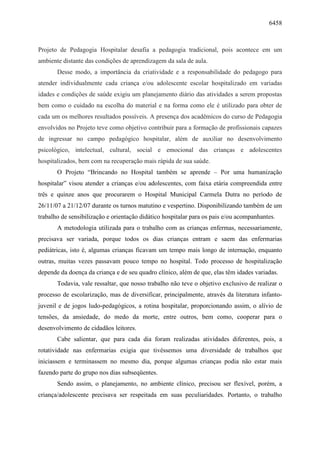 6458
Projeto de Pedagogia Hospitalar desafia a pedagogia tradicional, pois acontece em um
ambiente distante das condições de aprendizagem da sala de aula.
Desse modo, a importância da criatividade e a responsabilidade do pedagogo para
atender individualmente cada criança e/ou adolescente escolar hospitalizado em variadas
idades e condições de saúde exigiu um planejamento diário das atividades a serem propostas
bem como o cuidado na escolha do material e na forma como ele é utilizado para obter de
cada um os melhores resultados possíveis. A presença dos acadêmicos do curso de Pedagogia
envolvidos no Projeto teve como objetivo contribuir para a formação de profissionais capazes
de ingressar no campo pedagógico hospitalar, além de auxiliar no desenvolvimento
psicológico, intelectual, cultural, social e emocional das crianças e adolescentes
hospitalizados, bem com na recuperação mais rápida de sua saúde.
O Projeto “Brincando no Hospital também se aprende – Por uma humanização
hospitalar” visou atender a crianças e/ou adolescentes, com faixa etária compreendida entre
três e quinze anos que procurarem o Hospital Municipal Carmela Dutra no período de
26/11/07 a 21/12/07 durante os turnos matutino e vespertino. Disponibilizando também de um
trabalho de sensibilização e orientação didático hospitalar para os pais e/ou acompanhantes.
A metodologia utilizada para o trabalho com as crianças enfermas, necessariamente,
precisava ser variada, porque todos os dias crianças entram e saem das enfermarias
pediátricas, isto é, algumas crianças ficavam um tempo mais longo de internação, enquanto
outras, muitas vezes passavam pouco tempo no hospital. Todo processo de hospitalização
depende da doença da criança e de seu quadro clínico, além de que, elas têm idades variadas.
Todavia, vale ressaltar, que nosso trabalho não teve o objetivo exclusivo de realizar o
processo de escolarização, mas de diversificar, principalmente, através da literatura infanto-
juvenil e de jogos ludo-pedagógicos, a rotina hospitalar, proporcionando assim, o alívio de
tensões, da ansiedade, do medo da morte, entre outros, bem como, cooperar para o
desenvolvimento de cidadãos leitores.
Cabe salientar, que para cada dia foram realizadas atividades diferentes, pois, a
rotatividade nas enfermarias exigia que tivéssemos uma diversidade de trabalhos que
iniciassem e terminassem no mesmo dia, porque algumas crianças podia não estar mais
fazendo parte do grupo nos dias subseqüentes.
Sendo assim, o planejamento, no ambiente clínico, precisou ser flexível, porém, a
criança/adolescente precisava ser respeitada em suas peculiaridades. Portanto, o trabalho
 