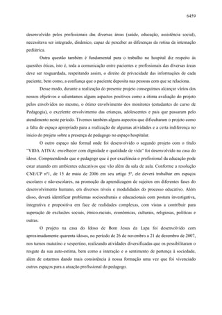 6459
desenvolvido pelos profissionais das diversas áreas (saúde, educação, assistência social),
necessitava ser integrado, dinâmico, capaz de perceber as diferenças da rotina da internação
pediátrica.
Outra questão também é fundamental para o trabalho no hospital diz respeito às
questões éticas, isto é, toda a comunicação entre pacientes e profissionais das diversas áreas
deve ser resguardada, respeitando assim, o direito de privacidade das informações de cada
paciente, bem como, a confiança que o paciente deposita nas pessoas com que se relaciona.
Desse modo, durante a realização do presente projeto conseguimos alcançar vários dos
nossos objetivos e salientamos alguns aspectos positivos como a ótima avaliação do projeto
pelos envolvidos no mesmo, o ótimo envolvimento dos monitores (estudantes do curso de
Pedagogia), o excelente envolvimento das crianças, adolescentes e pais que passaram pelo
atendimento neste período. Tivemos também alguns aspectos que dificultaram o projeto como
a falta de espaço apropriado para a realização de algumas atividades e a certa indiferença no
início do projeto sobre a presença de pedagogo no espaço hospitalar.
O outro espaço não formal onde foi desenvolvido o segundo projeto com o título
“VIDA ATIVA: envelhecer com dignidade e qualidade de vida” foi desenvolvido na casa do
idoso. Compreendendo que o pedagogo que é por excelência o profissional da educação pode
estar atuando em ambientes educativos que vão além da sala de aula. Conforme a resolução
CNE/CP nº1, de 15 de maio de 2006 em seu artigo 5º, ele deverá trabalhar em espaços
escolares e não-escolares, na promoção da aprendizagem de sujeitos em diferentes fases do
desenvolvimento humano, em diversos níveis e modalidades do processo educativo. Além
disso, deverá identificar problemas socioculturais e educacionais com postura investigativa,
integrativa e propositiva em face de realidades complexas, com vistas a contribuir para
superação de exclusões sociais, étnico-raciais, econômicas, culturais, religiosas, políticas e
outras.
O projeto na casa do Idoso de Bom Jesus da Lapa foi desenvolvido com
aproximadamente quarenta idosos, no período de 26 de novembro a 21 de dezembro de 2007,
nos turnos matutino e vespertino, realizando atividades diversificadas que os possibilitaram o
resgate da sua auto-estima, bem como a interação e o sentimento de pertença à sociedade,
além de estarmos dando mais consistência à nossa formação uma vez que foi vivenciado
outros espaços para a atuação profissional do pedagogo.
 