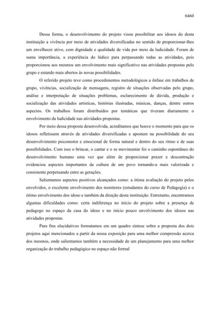 6460
Dessa forma, o desenvolvimento do projeto visou possibilitar aos idosos do desta
instituição a vivência por meio de atividades diversificadas no sentido de proporcionar-lhes
um envelhecer ativo, com dignidade e qualidade de vida por meio da ludicidade. Foram de
suma importância, a experiência do lúdico para perpassando todas as atividades, pois
proporcionou aos mesmos um envolvimento mais significativo nas atividades propostas pelo
grupo e estando mais abertos às novas possibilidades.
O referido projeto teve como procedimentos metodológicos a ênfase em trabalhos de
grupo, vivências, socialização de mensagens, registro de situações observadas pelo grupo,
análise e interpretação de situações problemas, esclarecimento de dúvida, produção e
socialização das atividades artísticas, histórias ilustradas, músicas, danças, dentre outros
aspectos. Os trabalhos foram distribuídos por temáticas que tiveram diariamente o
envolvimento da ludicidade nas atividades propostas.
Por meio dessa proposta desenvolvida, acreditamos que houve o momento para que os
idosos refletissem através de atividades diversificadas e apostem na possibilidade do seu
desenvolvimento psicomotor e emocional de forma natural e dentro do seu ritmo e de suas
possibilidades. Com isso o brincar, o cantar e o se movimentar foi o caminho espontâneo do
desenvolvimento humano uma vez que além de proporcionar prazer e descontração
evidenciou aspectos importantes da cultura de um povo tornando-a mais valorizada e
consistente perpetuando entre as gerações.
Salientamos aspectos positivos alcançados como: a ótima avaliação do projeto pelos
envolvidos, o excelente envolvimento dos monitores (estudantes do curso de Pedagogia) e o
ótimo envolvimento dos idoso e também da direção desta instituição. Entretanto, encontramos
algumas dificuldades como: certa indiferença no início do projeto sobre a presença de
pedagogo no espaço da casa do idoso e no início pouco envolvimento dos idosos nas
atividades propostas.
Para fins elucidativos formatamos em um quadro síntese sobre a proposta dos dois
projetos aqui mencionados a partir da nossa exposição para uma melhor compressão acerca
dos mesmos, onde salientamos também a necessidade de um planejamento para uma melhor
organização do trabalho pedagógico no espaço não formal
 