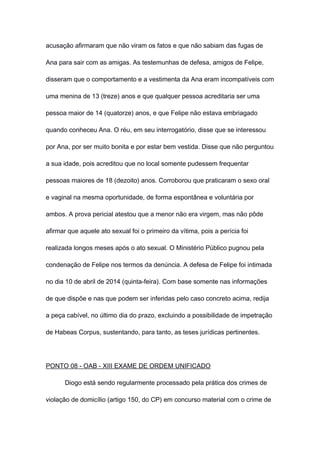acusação afirmaram que não viram os fatos e que não sabiam das fugas de
Ana para sair com as amigas. As testemunhas de defesa, amigos de Felipe,
disseram que o comportamento e a vestimenta da Ana eram incompatíveis com
uma menina de 13 (treze) anos e que qualquer pessoa acreditaria ser uma
pessoa maior de 14 (quatorze) anos, e que Felipe não estava embriagado
quando conheceu Ana. O réu, em seu interrogatório, disse que se interessou
por Ana, por ser muito bonita e por estar bem vestida. Disse que não perguntou
a sua idade, pois acreditou que no local somente pudessem frequentar
pessoas maiores de 18 (dezoito) anos. Corroborou que praticaram o sexo oral
e vaginal na mesma oportunidade, de forma espontânea e voluntária por
ambos. A prova pericial atestou que a menor não era virgem, mas não pôde
afirmar que aquele ato sexual foi o primeiro da vítima, pois a perícia foi
realizada longos meses após o ato sexual. O Ministério Público pugnou pela
condenação de Felipe nos termos da denúncia. A defesa de Felipe foi intimada
no dia 10 de abril de 2014 (quinta-feira). Com base somente nas informações
de que dispõe e nas que podem ser inferidas pelo caso concreto acima, redija
a peça cabível, no último dia do prazo, excluindo a possibilidade de impetração
de Habeas Corpus, sustentando, para tanto, as teses jurídicas pertinentes.
PONTO 08 - OAB - XIII EXAME DE ORDEM UNIFICADO
Diogo está sendo regularmente processado pela prática dos crimes de
violação de domicílio (artigo 150, do CP) em concurso material com o crime de
 