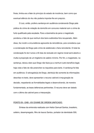 finais, limitou-se a falar do princípio do estado de inocência, bem como que
eventual silêncio do réu não poderia importar-lhe em prejuízo.
O Juiz, então, proferiu sentença em audiência condenando Diogo pela
prática do crime de violação de domicílio em concurso material com o crime de
furto qualificado pela escalada. Para a dosimetria da pena o magistrado
ponderou o fato de que nenhum dos bens subtraídos fora recuperado. Além
disso, fez incidir a circunstância agravante da reincidência, pois considerou que
a condenação de Diogo pelo crime de estelionato o faria reincidente. O total da
condenação foi de 4 anos e 40 dias de reclusão em regime inicial semi-aberto e
multa à proporção de um trigésimo do salário mínimo. Por fim, o magistrado, na
sentença, deixou claro que Diogo não fazia jus a nenhum outro benefício legal,
haja vista o fato de não preencher os requisitos para tanto. A sentença foi lida
em audiência. O advogado(a) de Diogo, atento(a) tão somente às informações
descritas no texto, deve apresentar o recurso cabível à impugnação da
decisão, respeitando as formalidades legais e desenvolvendo, de maneira
fundamentada, as teses defensivas pertinentes. O recurso deve ser datado
com o último dia cabível para a interposição.
PONTO 09 - OAB - XIV EXAME DE ORDEM UNIFICADO
Síntese da entrevista realizada com Heitor Samuel Santos, brasileiro,
solteiro, desempregado, filho de Isaura Santos, portador da identidade 559,
 