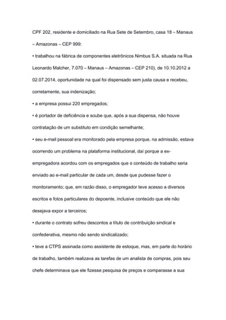CPF 202, residente e domiciliado na Rua Sete de Setembro, casa 18 – Manaus
– Amazonas – CEP 999:
• trabalhou na fábrica de componentes eletrônicos Nimbus S.A. situada na Rua
Leonardo Malcher, 7.070 – Manaus – Amazonas – CEP 210), de 10.10.2012 a
02.07.2014, oportunidade na qual foi dispensado sem justa causa e recebeu,
corretamente, sua indenização;
• a empresa possui 220 empregados;
• é portador de deficiência e soube que, após a sua dispensa, não houve
contratação de um substituto em condição semelhante;
• seu e-mail pessoal era monitorado pela empresa porque, na admissão, estava
ocorrendo um problema na plataforma institucional, daí porque a ex-
empregadora acordou com os empregados que o conteúdo de trabalho seria
enviado ao e-mail particular de cada um, desde que pudesse fazer o
monitoramento; que, em razão disso, o empregador teve acesso a diversos
escritos e fotos particulares do depoente, inclusive conteúdo que ele não
desejava expor a terceiros;
• durante o contrato sofreu descontos a título de contribuição sindical e
confederativa, mesmo não sendo sindicalizado;
• teve a CTPS assinada como assistente de estoque, mas, em parte do horário
de trabalho, também realizava as tarefas de um analista de compras, pois seu
chefe determinava que ele fizesse pesquisa de preços e comparasse a sua
 