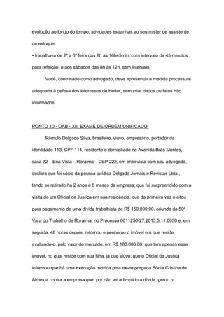 evolução ao longo do tempo, atividades estranhas ao seu mister de assistente
de estoque;
• trabalhava de 2ª a 6ª feira das 8h às 16h45min, com intervalo de 45 minutos
para refeição, e aos sábados das 8h às 12h, sem intervalo.
Você, contratado como advogado, deve apresentar a medida processual
adequada à defesa dos interesses de Heitor, sem criar dados ou fatos não
informados.
PONTO 10 - OAB - XIII EXAME DE ORDEM UNIFICADO
Rômulo Delgado Silva, brasileiro, viúvo, empresário, portador da
identidade 113, CPF 114, residente e domiciliado na Avenida Brás Montes,
casa 72 – Boa Vista – Roraima – CEP 222, em entrevista com seu advogado,
declara que foi sócio da pessoa jurídica Delgado Jornais e Revistas Ltda.,
tendo se retirado há 2 anos e 8 meses da empresa; que foi surpreendido com a
visita de um Oficial de Justiça em sua residência, que da primeira vez o citou
para pagamento de uma dívida trabalhista de R$ 150.000,00, oriunda da 50ª
Vara do Trabalho de Roraima, no Processo 0011250-27.2013.5.11.0050 e, em
seguida, 48 horas depois, retornou e penhorou o imóvel em que reside,
avaliando-o, pelo valor de mercado, em R$ 180.000,00; que tem apenas esse
imóvel, no qual reside com sua filha, já que viúvo; que o Oficial de Justiça
informou que há uma execução movida pela ex-empregada Sônia Cristina de
Almeida contra a empresa que, por não ter adimplido a dívida, gerou o
 