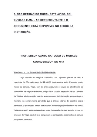 3. NÃO RETIRAR DO MURAL ESTE AVISO. FOI
ENVIADO E-MAIL AO REPRESENTANTE E O
DOCUMENTO ESTÁ DISPONÍVEL NO XEROX DA
INSTITUIÇÃO.
PROF. EDSON CANTO CARDOSO DE MORAES
COORDENADOR DO NPJ
PONTO 01 - 118º EXAME DE ORDEM OAB/SP
Tiago adquiriu, da Magnum Eletrônica Ltda., aparelho portátil de rádio e
reprodutor de CDs, pelo preço de R$ 400,00 (quatrocentos reais). Passados quatro
meses da compra, Tiago, sem ter antes procurado o serviço de atendimento ao
consumidor da Magnum Eletrônica, dirigiu-se ao Juizado Especial Cível da Comarca
de Vitória e ali aforou ação visando ao recebimento de indenização, porque desde o
momento da compra havia percebido que a antena externa do aparelho estava
danificada, o que impedia o rádio de funcionar. A indenização pedida era de R$ 600,00
(seiscentos reais), valor equivalente ao preço de aparelho de nível superior, o que, no
entender de Tiago, ajudá-lo-ia a compensar os contragostos decorrentes da compra
do aparelho danificado.
 
