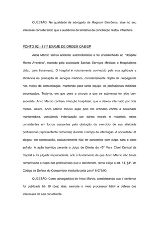 QUESTÃO: Na qualidade de advogado da Magnum Eletrônica, atue no seu
interesse considerando que a audiência de tentativa de conciliação restou infrutífera.
PONTO 02 - 111º EXAME DE ORDEM OAB/SP
Anco Márcio sofreu acidente automobilístico e foi encaminhado ao "Hospital
Monte Aventino", mantido pela sociedade Sanitas Serviços Médicos e Hospitalares
Ltda., para tratamento. O hospital é notoriamente conhecido pela sua agilidade e
eficiência na prestação de serviços médicos, constantemente objeto de propaganda
nos meios de comunicação, mantendo para tanto equipe de profissionais médicos
empregados. Todavia, em que pese a cirurgia a que se submeteu ter sido bem
sucedida, Anco Márcio contraiu infecção hospitalar, que o deixou internado por dois
meses. Assim, Anco Márcio moveu ação pelo rito ordinário contra a sociedade
mantenedora, postulando indenização por danos morais e materiais, estes
consistentes em lucros cessantes pela obstação do exercício de sua atividade
profissional (representante comercial) durante o tempo de internação. A sociedade Ré
alegou, em contestação, exclusivamente não ter concorrido com culpa para o dano
sofrido. A ação tramitou perante o Juízo de Direito da 45ª Vara Cível Central da
Capital e foi julgada improcedente, sob o fundamento de que Anco Márcio não havia
comprovado a culpa dos profissionais que o atenderam, como exige o art. 14, §4º, do
Código de Defesa do Consumidor instituído pela Lei nº 8.078/90.
QUESTÃO: Como advogado(a) de Anco Márcio, considerando que a sentença
foi publicada há 10 (dez) dias, exercite o meio processual hábil à defesa dos
interesses de seu constituinte.
 