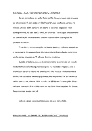 PONTO 04 - OAB - VII EXAME DE ORDEM UNIFICADO
Sergio, domiciliado em Volta Redonda/RJ, foi comunicado pela empresa
de telefonia ALFA, com sede em São Paulo/SP, que sua fatura, vencida no
mês de julho de 2011, constava em aberto e, caso não pagasse o valor
correspondente, no total de R$749,00, no prazo de 15 dias após o recebimento
da comunicação, seu nome seria lançado nos cadastros dos órgãos de
proteção ao crédito.
Consultando a documentação pertinente ao serviço utilizado, encontrou
o comprovante de pagamento da fatura supostamente em aberto, enviando-o
via fax para a empresa ALFA a fim de dirimir o problema.
Sucede, entretanto, que, ao tentar concretizar a compra de um veículo
mediante financiamento alguns dias depois, viu frustrado o negócio, ante a
informação de que o crédito lhe fora negado, uma vez que seu nome estava
inscrito nos cadastros de maus pagadores pela empresa ALFA, em virtude de
débito vencido em julho de 2011, no valor de R$749,00. Constrangido, Sérgio
deixou a concessionária e dirigiu-se a um escritório de advocacia a fim de que
fosse proposta a ação cabível.
Elabore a peça processual adequada ao caso comentado.
Ponto 05 - OAB - VII EXAME DE ORDEM UNIFICADO (adaptada)
 