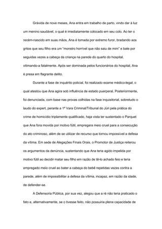 Grávida de nove meses, Ana entra em trabalho de parto, vindo dar à luz
um menino saudável, o qual é imediatamente colocado em seu colo. Ao ter o
recém-nascido em suas mãos, Ana é tomada por extremo furor, bradando aos
gritos que seu filho era um “monstro horrível que não saiu de mim” e bate por
seguidas vezes a cabeça da criança na parede do quarto do hospital,
vitimando-a fatalmente. Após ser dominada pelos funcionários do hospital, Ana
é presa em flagrante delito.
Durante a fase de inquérito policial, foi realizado exame médico-legal, o
qual atestou que Ana agira sob influência de estado puerperal. Posteriormente,
foi denunciada, com base nas provas colhidas na fase inquisitorial, sobretudo o
laudo do expert, perante a 1ª Vara Criminal/Tribunal do Júri pela prática do
crime de homicídio triplamente qualificado, haja vista ter sustentado o Parquet
que Ana fora movida por motivo fútil, empregara meio cruel para a consecução
do ato criminoso, além de se utilizar de recurso que tornou impossível a defesa
da vítima. Em sede de Alegações Finais Orais, o Promotor de Justiça reiterou
os argumentos da denúncia, sustentando que Ana teria agido impelida por
motivo fútil ao decidir matar seu filho em razão de tê-lo achado feio e teria
empregado meio cruel ao bater a cabeça do bebê repetidas vezes contra a
parede, além de impossibilitar a defesa da vítima, incapaz, em razão da idade,
de defender-se.
A Defensoria Pública, por sua vez, alegou que a ré não teria praticado o
fato e, alternativamente, se o tivesse feito, não possuiria plena capacidade de
 