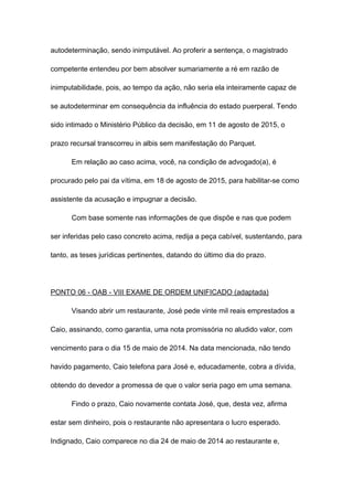 autodeterminação, sendo inimputável. Ao proferir a sentença, o magistrado
competente entendeu por bem absolver sumariamente a ré em razão de
inimputabilidade, pois, ao tempo da ação, não seria ela inteiramente capaz de
se autodeterminar em consequência da influência do estado puerperal. Tendo
sido intimado o Ministério Público da decisão, em 11 de agosto de 2015, o
prazo recursal transcorreu in albis sem manifestação do Parquet.
Em relação ao caso acima, você, na condição de advogado(a), é
procurado pelo pai da vítima, em 18 de agosto de 2015, para habilitar-se como
assistente da acusação e impugnar a decisão.
Com base somente nas informações de que dispõe e nas que podem
ser inferidas pelo caso concreto acima, redija a peça cabível, sustentando, para
tanto, as teses jurídicas pertinentes, datando do último dia do prazo.
PONTO 06 - OAB - VIII EXAME DE ORDEM UNIFICADO (adaptada)
Visando abrir um restaurante, José pede vinte mil reais emprestados a
Caio, assinando, como garantia, uma nota promissória no aludido valor, com
vencimento para o dia 15 de maio de 2014. Na data mencionada, não tendo
havido pagamento, Caio telefona para José e, educadamente, cobra a dívida,
obtendo do devedor a promessa de que o valor seria pago em uma semana.
Findo o prazo, Caio novamente contata José, que, desta vez, afirma
estar sem dinheiro, pois o restaurante não apresentara o lucro esperado.
Indignado, Caio comparece no dia 24 de maio de 2014 ao restaurante e,
 