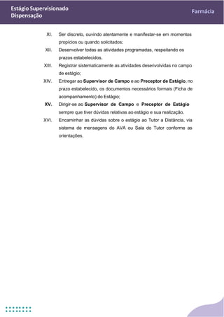 Estágio Supervisionado
Dispensação
Farmácia
XI. Ser discreto, ouvindo atentamente e manifestar-se em momentos
propícios ou quando solicitados;
XII. Desenvolver todas as atividades programadas, respeitando os
prazos estabelecidos.
XIII. Registrar sistematicamente as atividades desenvolvidas no campo
de estágio;
XIV. Entregar ao Supervisor de Campo e ao Preceptor de Estágio, no
prazo estabelecido, os documentos necessários formais (Ficha de
acompanhamento) do Estágio;
XV. Dirigir-se ao Supervisor de Campo e Preceptor de Estágio
sempre que tiver dúvidas relativas ao estágio e sua realização.
XVI. Encaminhar as dúvidas sobre o estágio ao Tutor a Distância, via
sistema de mensagens do AVA ou Sala do Tutor conforme as
orientações.
 