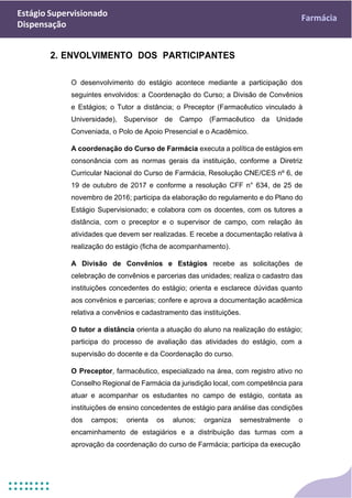 Estágio Supervisionado
Dispensação
Farmácia
2. ENVOLVIMENTO DOS PARTICIPANTES
O desenvolvimento do estágio acontece mediante a participação dos
seguintes envolvidos: a Coordenação do Curso; a Divisão de Convênios
e Estágios; o Tutor a distância; o Preceptor (Farmacêutico vinculado à
Universidade), Supervisor de Campo (Farmacêutico da Unidade
Conveniada, o Polo de Apoio Presencial e o Acadêmico.
A coordenação do Curso de Farmácia executa a política de estágios em
consonância com as normas gerais da instituição, conforme a Diretriz
Curricular Nacional do Curso de Farmácia, Resolução CNE/CES nº 6, de
19 de outubro de 2017 e conforme a resolução CFF n° 634, de 25 de
novembro de 2016; participa da elaboração do regulamento e do Plano do
Estágio Supervisionado; e colabora com os docentes, com os tutores a
distância, com o preceptor e o supervisor de campo, com relação às
atividades que devem ser realizadas. E recebe a documentação relativa à
realização do estágio (ficha de acompanhamento).
A Divisão de Convênios e Estágios recebe as solicitações de
celebração de convênios e parcerias das unidades; realiza o cadastro das
instituições concedentes do estágio; orienta e esclarece dúvidas quanto
aos convênios e parcerias; confere e aprova a documentação acadêmica
relativa a convênios e cadastramento das instituições.
O tutor a distância orienta a atuação do aluno na realização do estágio;
participa do processo de avaliação das atividades do estágio, com a
supervisão do docente e da Coordenação do curso.
O Preceptor, farmacêutico, especializado na área, com registro ativo no
Conselho Regional de Farmácia da jurisdição local, com competência para
atuar e acompanhar os estudantes no campo de estágio, contata as
instituições de ensino concedentes de estágio para análise das condições
dos campos; orienta os alunos; organiza semestralmente o
encaminhamento de estagiários e a distribuição das turmas com a
aprovação da coordenação do curso de Farmácia; participa da execução
 